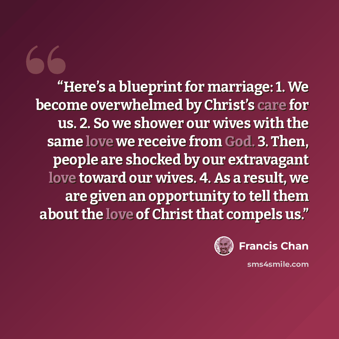 “Here’s a blueprint for marriage: 1. We become overwhelmed by Christ’s care for us. 2. So we shower our wives with the same love we receive from God. 3. Then, people are shocked by our extravagant love toward our wives. 4. As a result, we are given an opportunity to tell them about the love of…” quote by Francis Chan