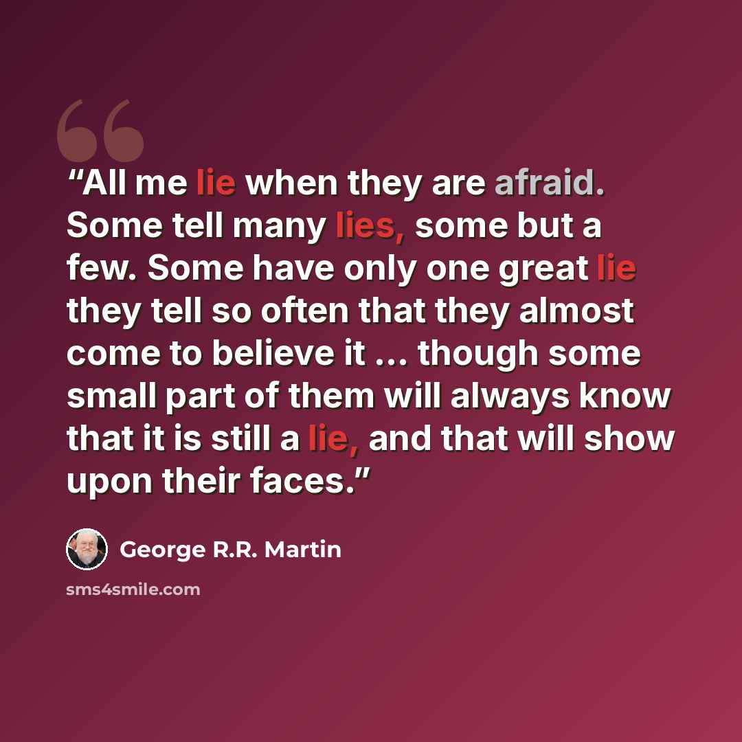 “All me lie when they are afraid. Some tell many lies, some but a few. Some have only one great lie they tell so often that they almost come to believe it ... though some small part of them will always know that it is still a lie, and that will show upon their faces.” quote by George R.R. Martin