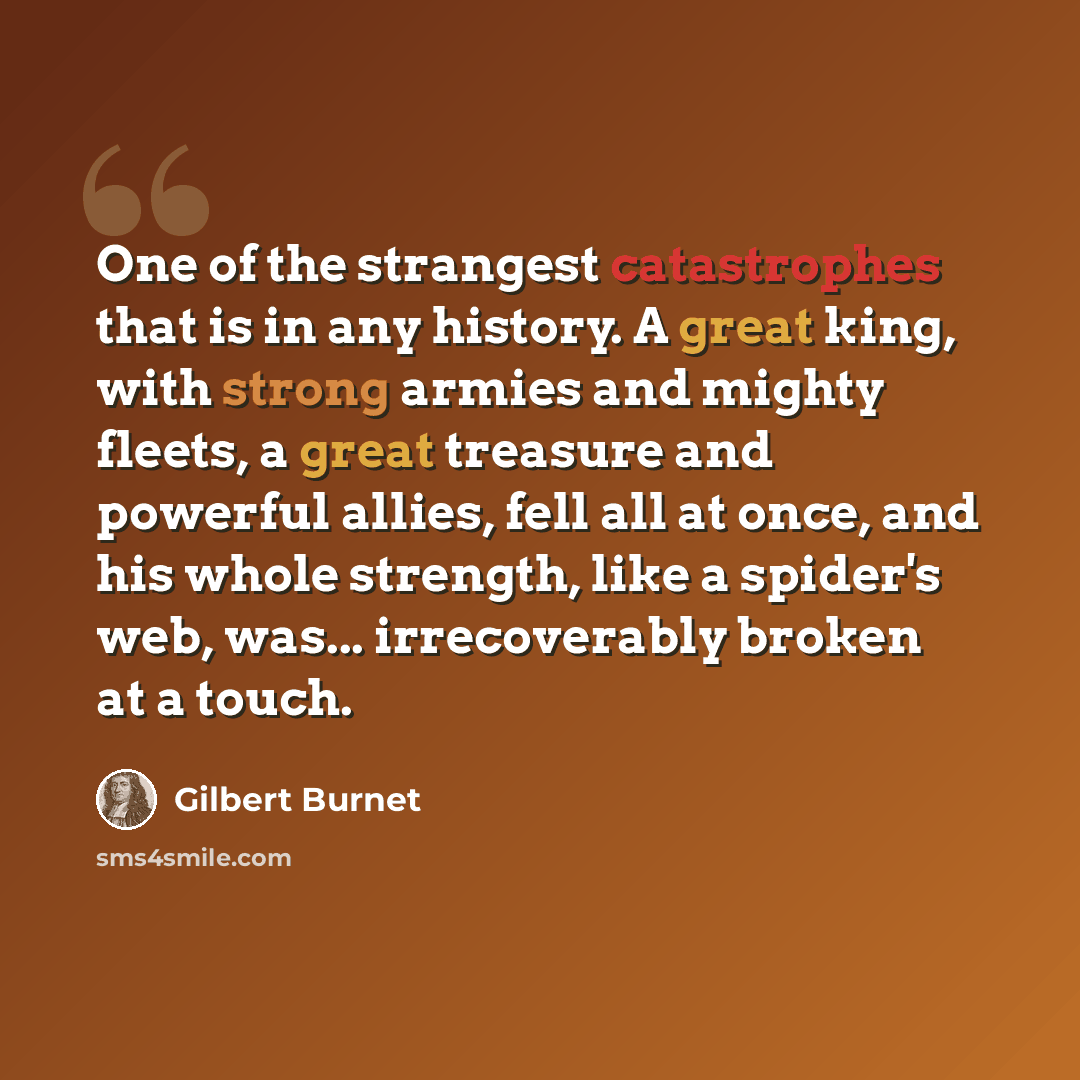 “One of the strangest catastrophes that is in any history. A great king, with strong armies and mighty fleets, a great treasure and powerful allies, fell all at once, and his whole strength, like a spider's web, was... irrecoverably broken at a touch.” quote by Gilbert Burnet