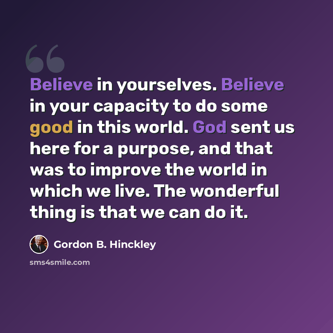 “Believe in yourselves. Believe in your capacity to do some good in this world. God sent us here for a purpose, and that was to improve the world in which we live. The wonderful thing is that we can do it.” quote by Gordon B. Hinckley