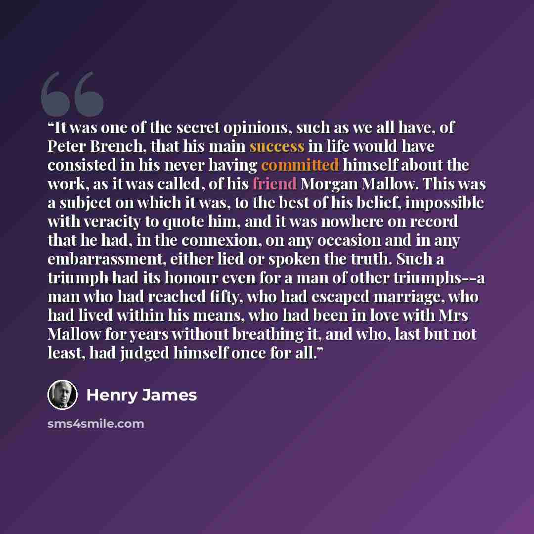 “It was one of the secret opinions, such as we all have, of Peter Brench, that his main success in life would have consisted in his never having committed himself about the work, as it was called, of his friend Morgan Mallow. This was a subject on which it was, to the best of his belief, impossible…” quote by Henry James