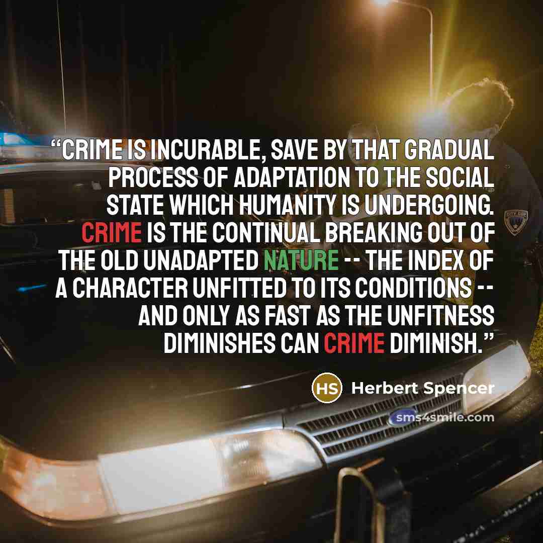 “Crime is incurable, save by that gradual process of adaptation to the social state which humanity is undergoing. Crime is the continual breaking out of the old unadapted nature -- the index of a character unfitted to its conditions -- and only as fast as the unfitness diminishes can crime diminish.” quote by Herbert Spencer
