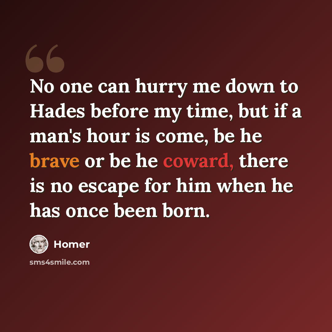 “No one can hurry me down to Hades before my time, but if a man's hour is come, be he brave or be he coward, there is no escape for him when he has once been born.” quote by Homer