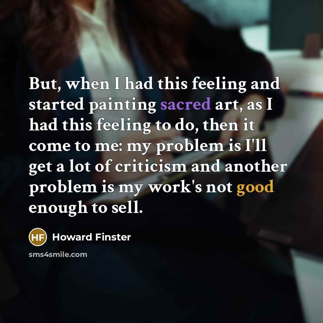 “But, when I had this feeling and started painting sacred art, as I had this feeling to do, then it come to me: my problem is I'll get a lot of criticism and another problem is my work's not good enough to sell.” quote by Howard Finster