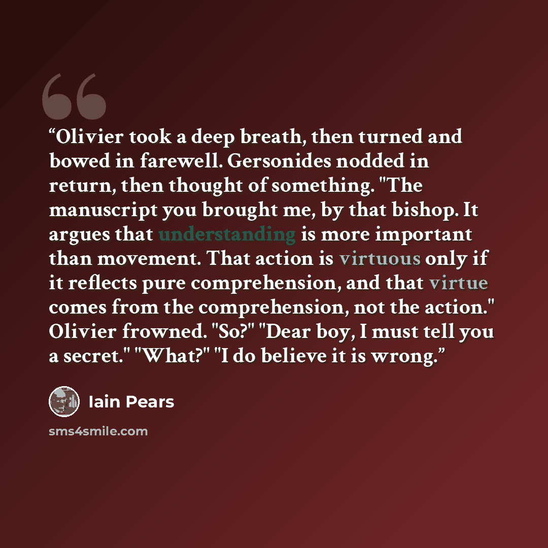 “Olivier took a deep breath, then turned and bowed in farewell. Gersonides nodded in return, then thought of something. "The manuscript you brought me, by that bishop. It argues that understanding is more important than movement. That action is virtuous only if it reflects pure comprehension, and…” quote by Iain Pears