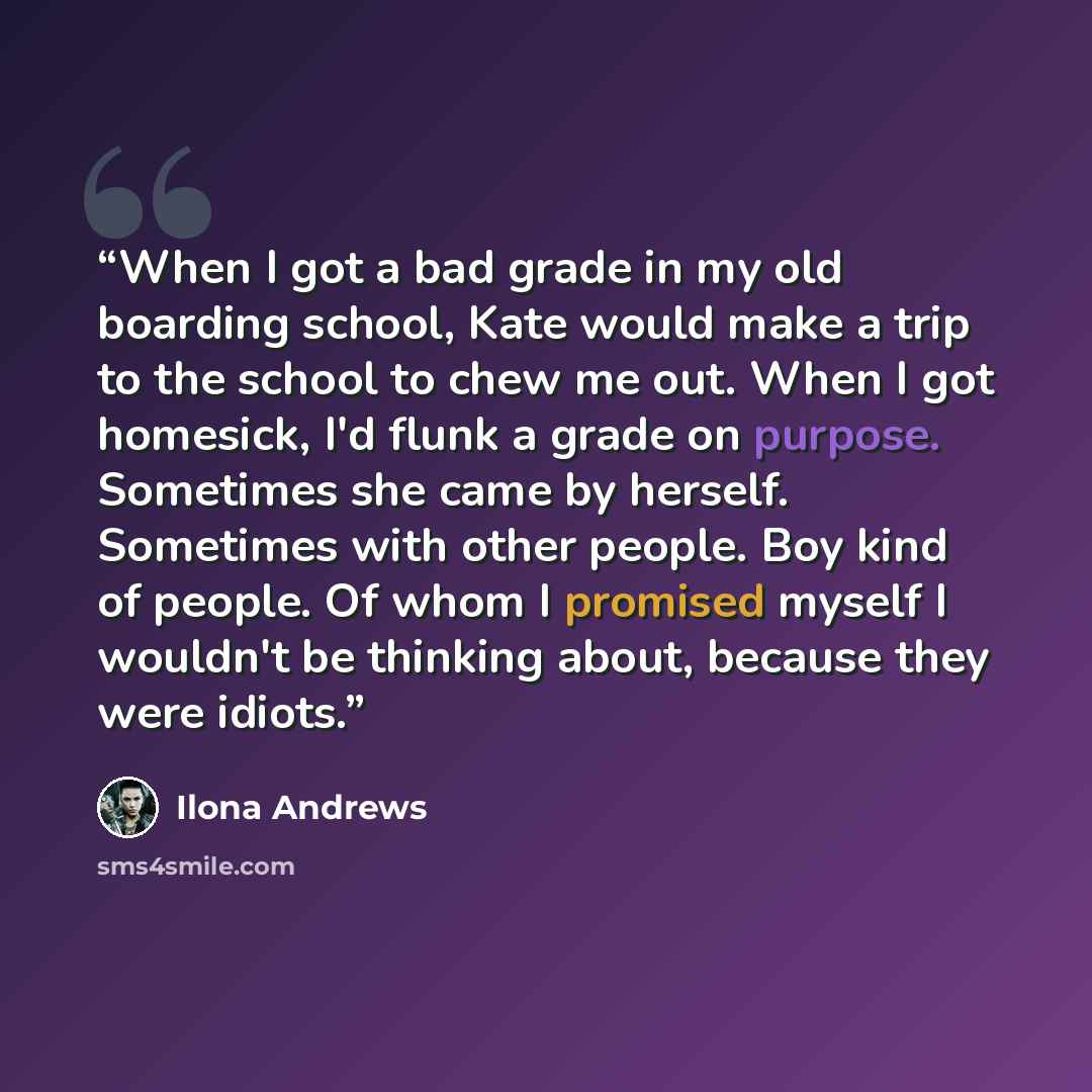 “When I got a bad grade in my old boarding school, Kate would make a trip to the school to chew me out. When I got homesick, I'd flunk a grade on purpose. Sometimes she came by herself. Sometimes with other people. Boy kind of people. Of whom I promised myself I wouldn't be thinking about, because…” quote by Ilona Andrews