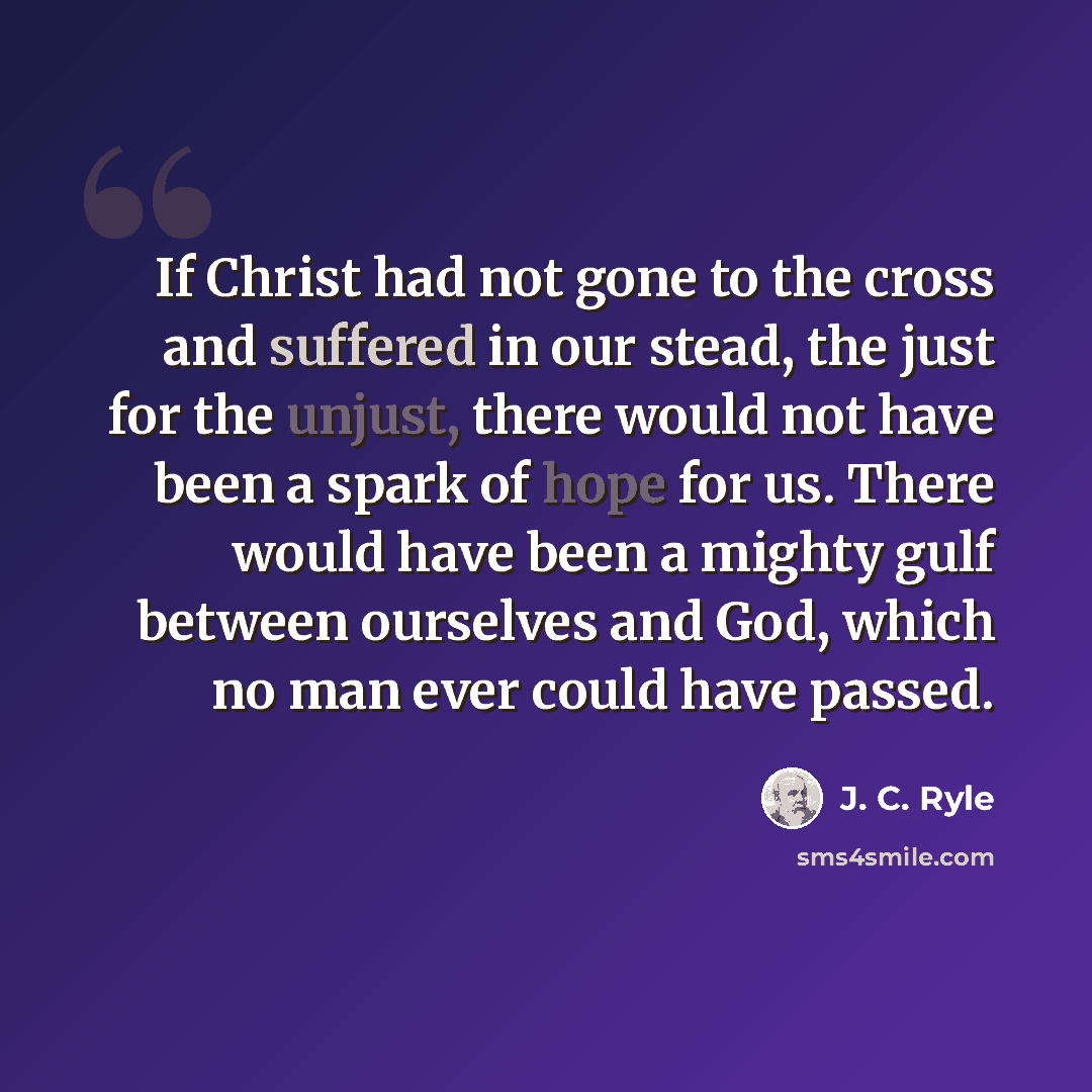 “If Christ had not gone to the cross and suffered in our stead, the just for the unjust, there would not have been a spark of hope for us. There would have been a mighty gulf between ourselves and God, which no man ever could have passed.” quote by J. C. Ryle