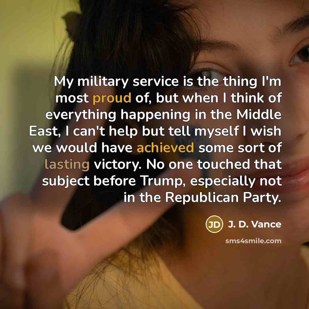 “My military service is the thing I'm most proud of, but when I think of everything happening in the Middle East, I can't help but tell myself I wish we would have achieved some sort of lasting victory. No one touched that subject before Trump, especially not in the Republican Party.” quote by J. D. Vance