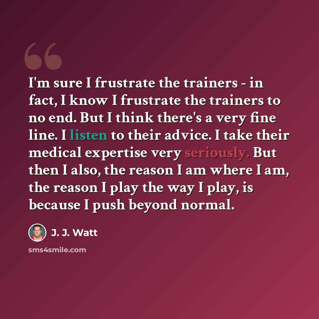“I'm sure I frustrate the trainers - in fact, I know I frustrate the trainers to no end. But I think there's a very fine line. I listen to their advice. I take their medical expertise very seriously. But then I also, the reason I am where I am, the reason I play the way I play, is because I push…” quote by J. J. Watt