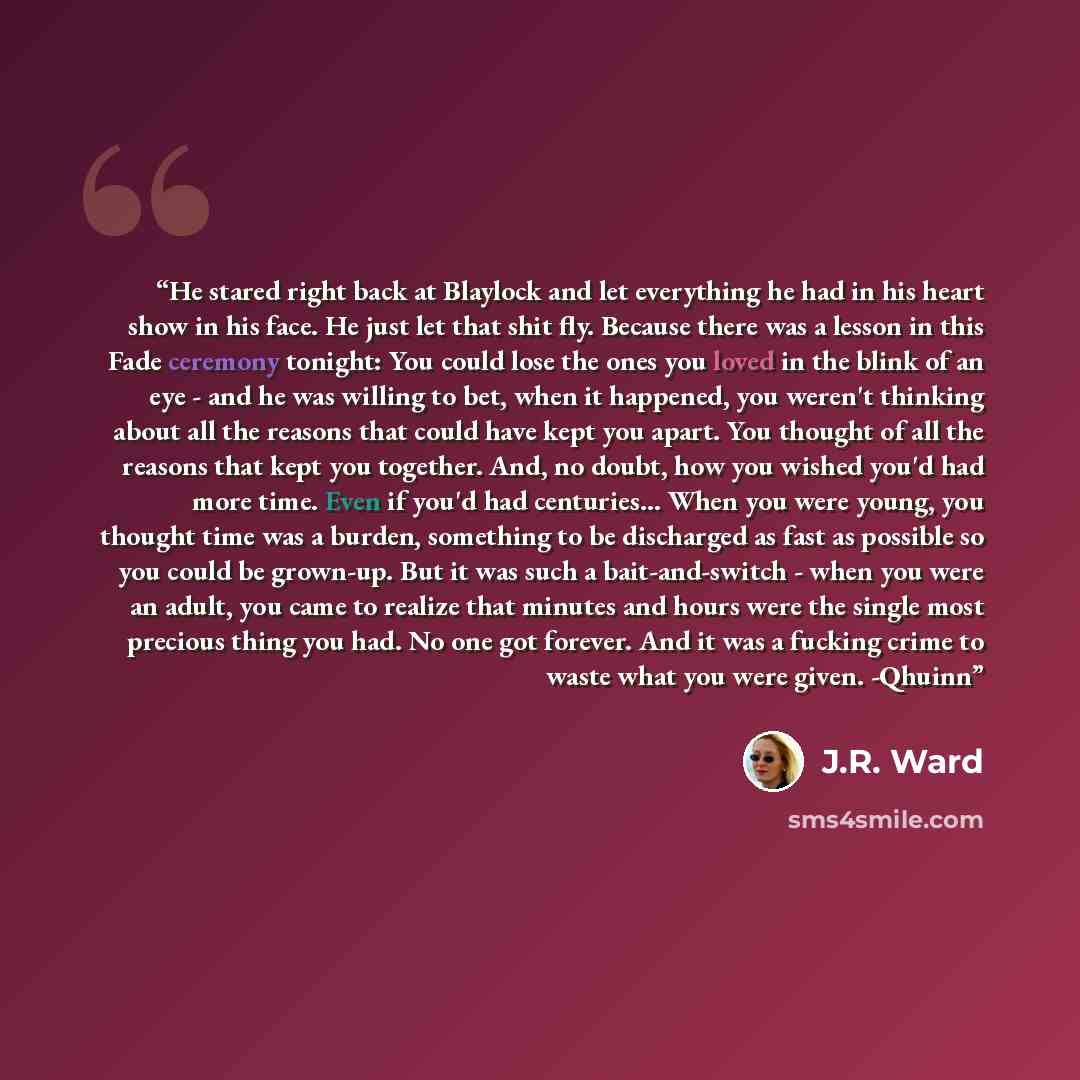 “He stared right back at Blaylock and let everything he had in his heart show in his face. He just let that shit fly. Because there was a lesson in this Fade ceremony tonight: You could lose the ones you loved in the blink of an eye - and he was willing to bet, when it happened, you weren't…” quote by J.R. Ward