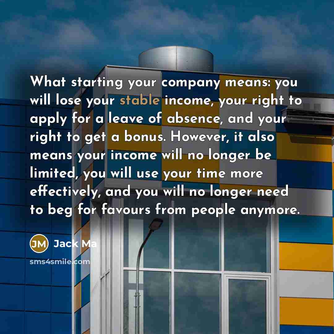 “What starting your company means: you will lose your stable income, your right to apply for a leave of absence, and your right to get a bonus. However, it also means your income will no longer be limited, you will use your time more effectively, and you will no longer need to beg for favours from…” quote by Jack Ma