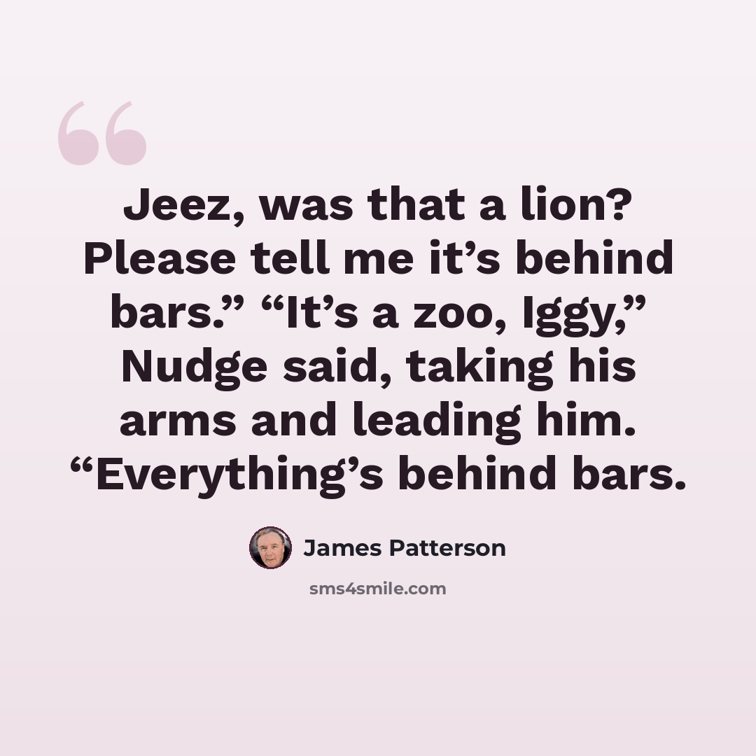 “Jeez, was that a lion? Please tell me it’s behind bars.” “It’s a zoo, Iggy,” Nudge said, taking his arms and leading him. “Everything’s behind bars.” quote by James Patterson