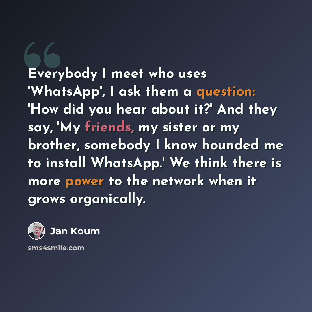 “Everybody I meet who uses 'WhatsApp', I ask them a question: 'How did you hear about it?' And they say, 'My friends, my sister or my brother, somebody I know hounded me to install WhatsApp.' We think there is more power to the network when it grows organically.” quote by Jan Koum
