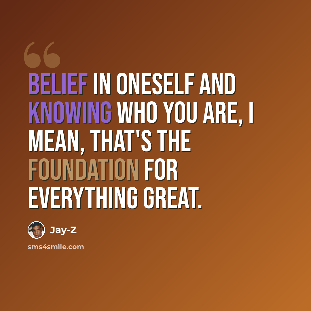 “Belief in oneself and knowing who you are, I mean, that's the foundation for everything great.” quote by Jay-Z