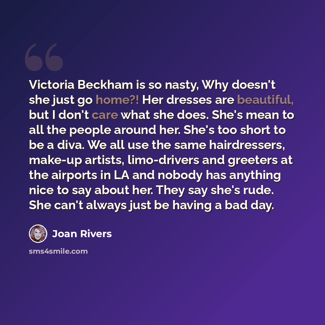 “Victoria Beckham is so nasty, Why doesn't she just go home?! Her dresses are beautiful, but I don't care what she does. She's mean to all the people around her. She's too short to be a diva. We all use the same hairdressers, make-up artists, limo-drivers and greeters at the airports in LA and…” quote by Joan Rivers