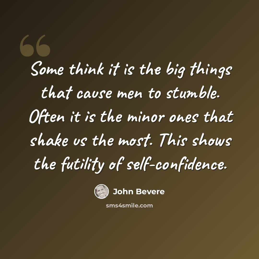 “Some think it is the big things that cause men to stumble. Often it is the minor ones that shake us the most. This shows the futility of self-confidence.” quote by John Bevere
