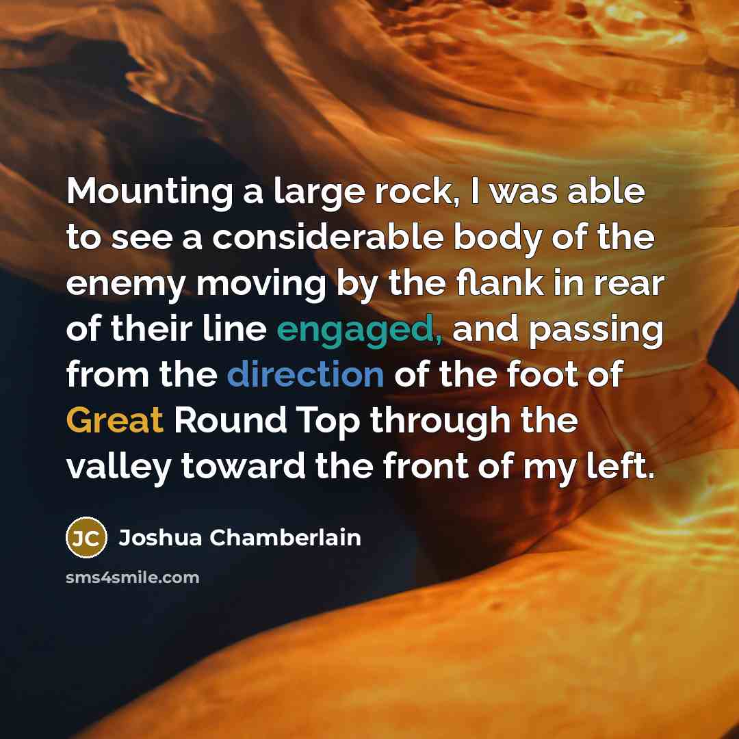 “Mounting a large rock, I was able to see a considerable body of the enemy moving by the flank in rear of their line engaged, and passing from the direction of the foot of Great Round Top through the valley toward the front of my left.” quote by Joshua Chamberlain