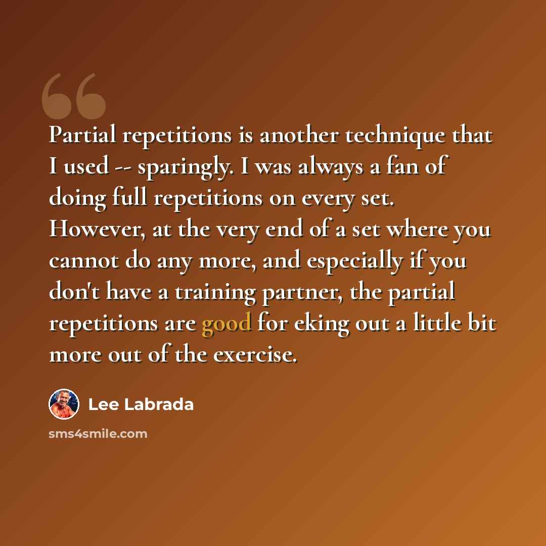 “Partial repetitions is another technique that I used -- sparingly. I was always a fan of doing full repetitions on every set. However, at the very end of a set where you cannot do any more, and especially if you don't have a training partner, the partial repetitions are good for eking out a little…” quote by Lee Labrada