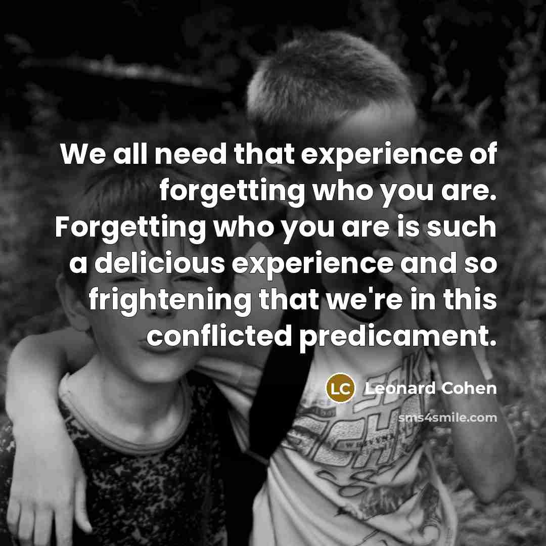 “We all need that experience of forgetting who you are. Forgetting who you are is such a delicious experience and so frightening that we're in this conflicted predicament.” quote by Leonard Cohen