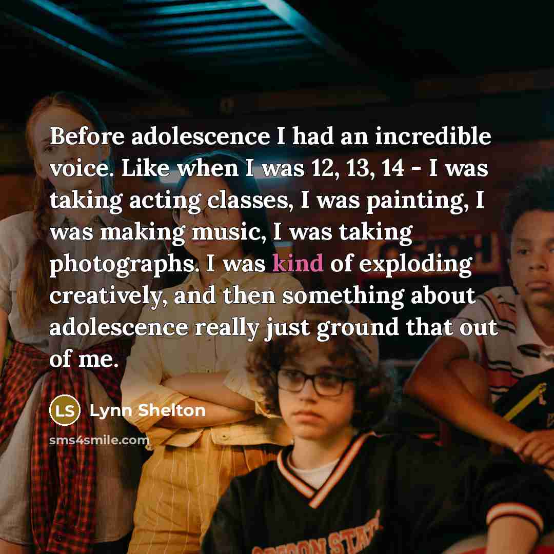 “Before adolescence I had an incredible voice. Like when I was 12, 13, 14 - I was taking acting classes, I was painting, I was making music, I was taking photographs. I was kind of exploding creatively, and then something about adolescence really just ground that out of me.” quote by Lynn Shelton