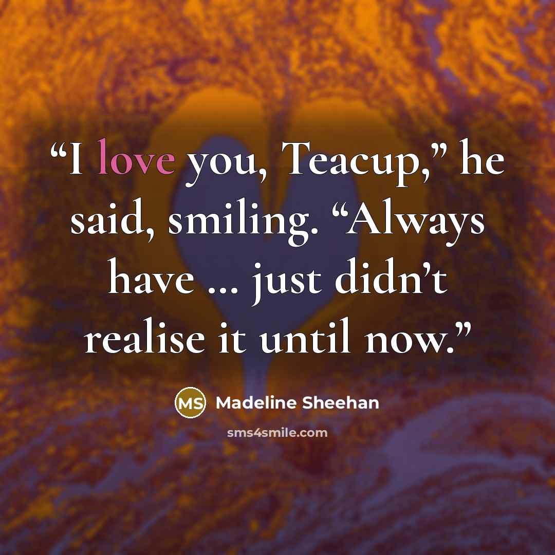“I love you, Teacup,” he said, smiling. “Always have … just didn’t realise it until now.” quote by Madeline Sheehan