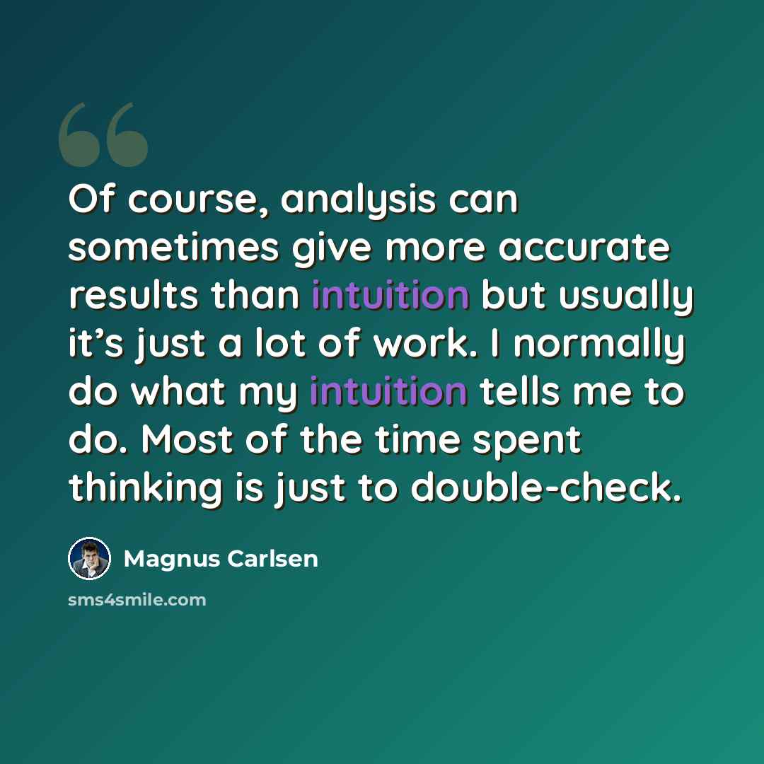 “Of course, analysis can sometimes give more accurate results than intuition but usually it’s just a lot of work. I normally do what my intuition tells me to do. Most of the time spent thinking is just to double-check.” quote by Magnus Carlsen