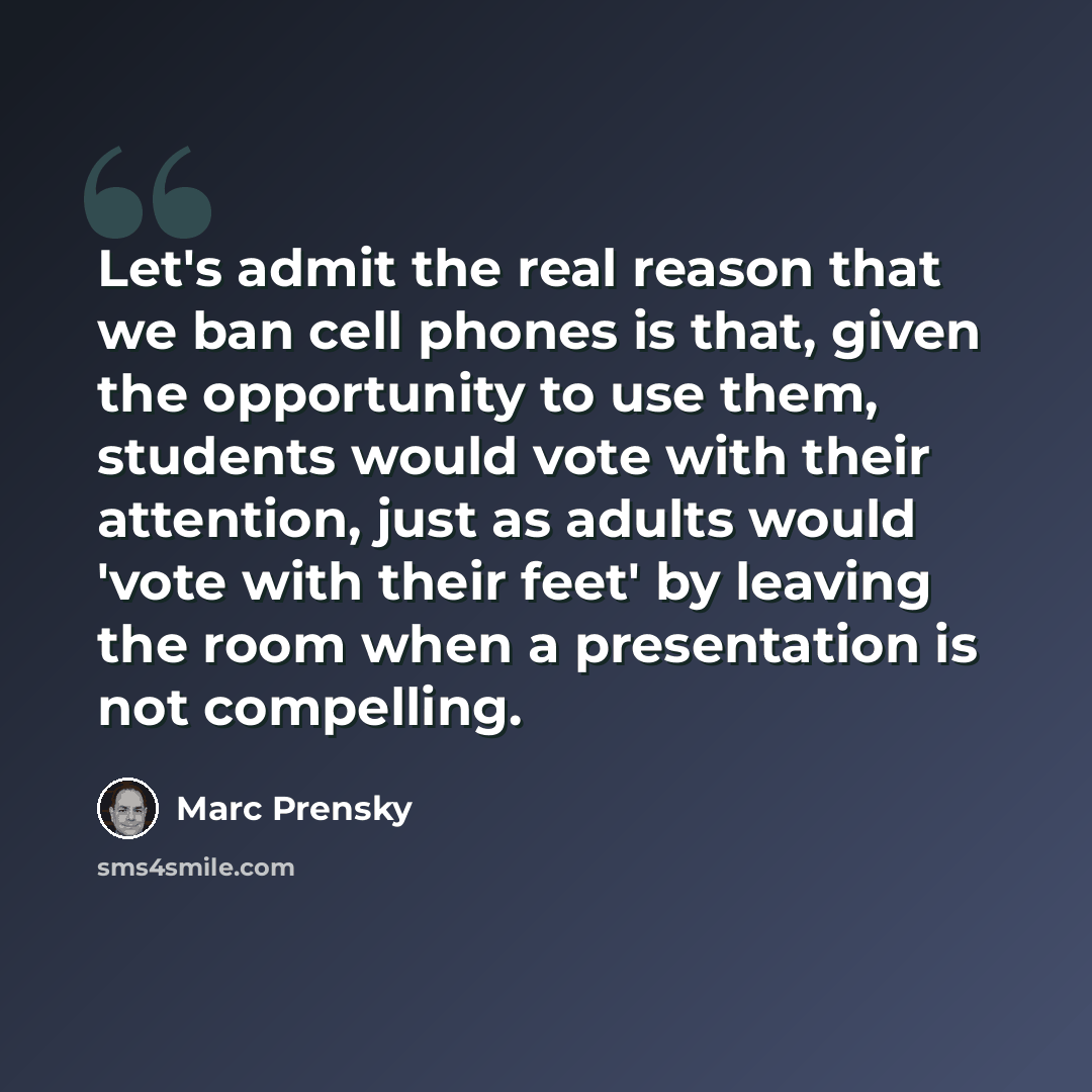 “Let's admit the real reason that we ban cell phones is that, given the opportunity to use them, students would vote with their attention, just as adults would 'vote with their feet' by leaving the room when a presentation is not compelling.” quote by Marc Prensky