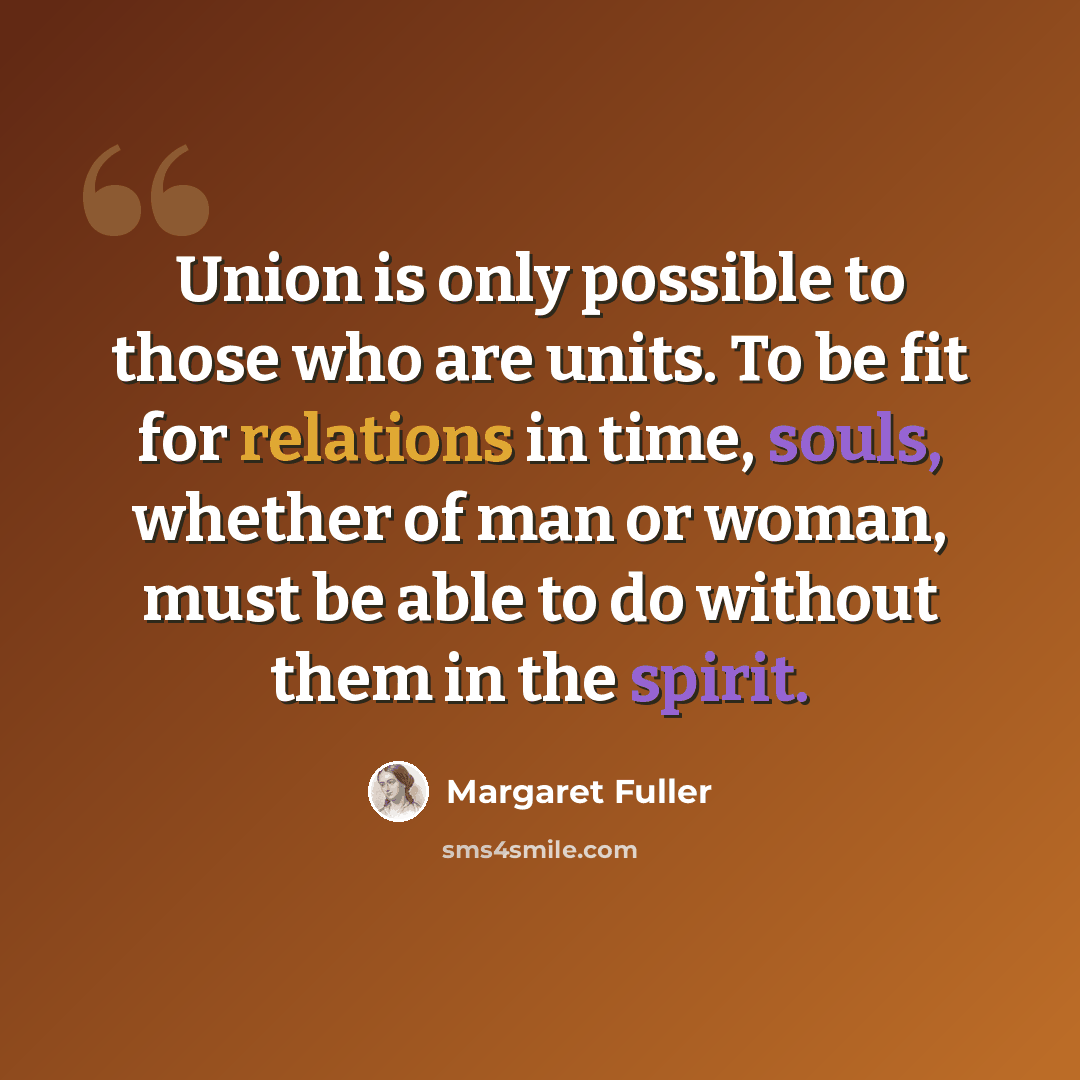 “Union is only possible to those who are units. To be fit for relations in time, souls, whether of man or woman, must be able to do without them in the spirit.” quote by Margaret Fuller