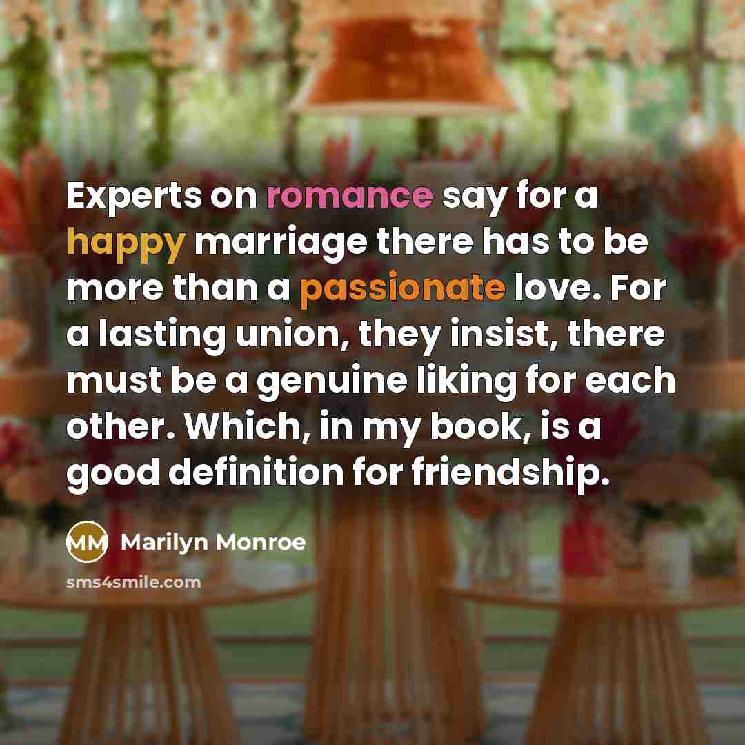 “Experts on romance say for a happy marriage there has to be more than a passionate love. For a lasting union, they insist, there must be a genuine liking for each other. Which, in my book, is a good definition for friendship.” quote by Marilyn Monroe