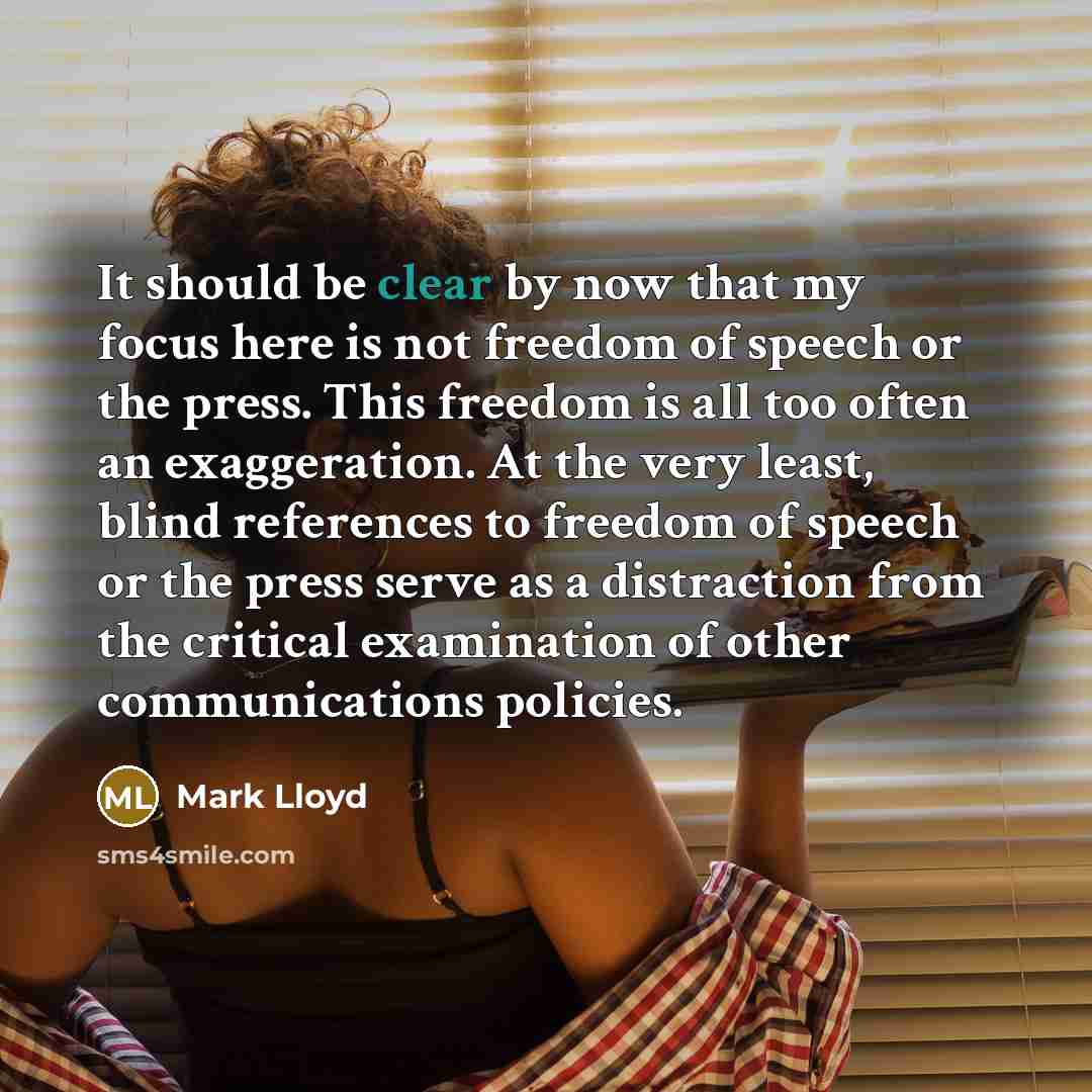 “It should be clear by now that my focus here is not freedom of speech or the press. This freedom is all too often an exaggeration. At the very least, blind references to freedom of speech or the press serve as a distraction from the critical examination of other communications policies.” quote by Mark Lloyd