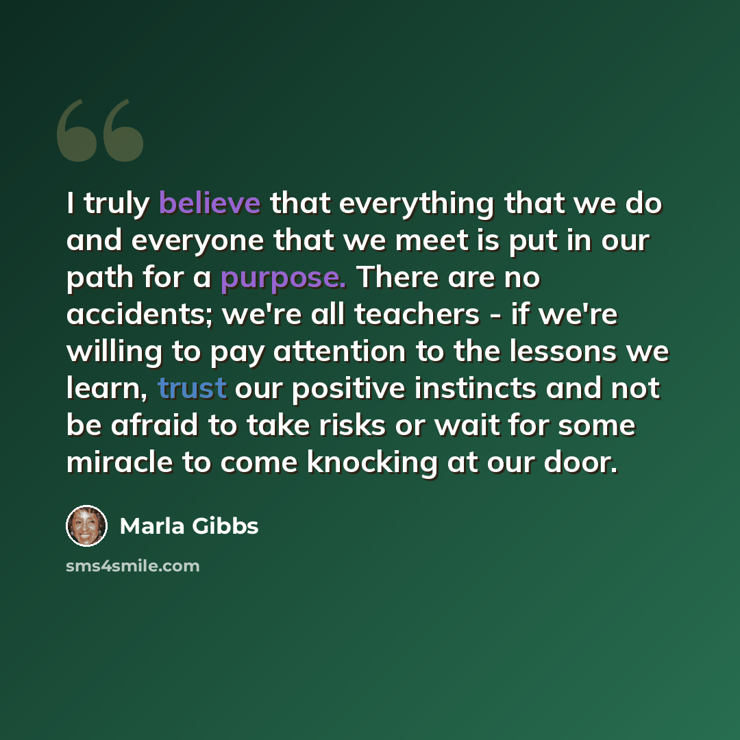“I truly believe that everything that we do and everyone that we meet is put in our path for a purpose. There are no accidents; we're all teachers - if we're willing to pay attention to the lessons we learn, trust our positive instincts and not be afraid to take risks or wait for some miracle to…” quote by Marla Gibbs