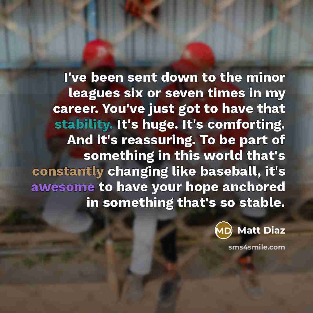 “I've been sent down to the minor leagues six or seven times in my career. You've just got to have that stability. It's huge. It's comforting. And it's reassuring. To be part of something in this world that's constantly changing like baseball, it's awesome to have your hope anchored in something…” quote by Matt Diaz