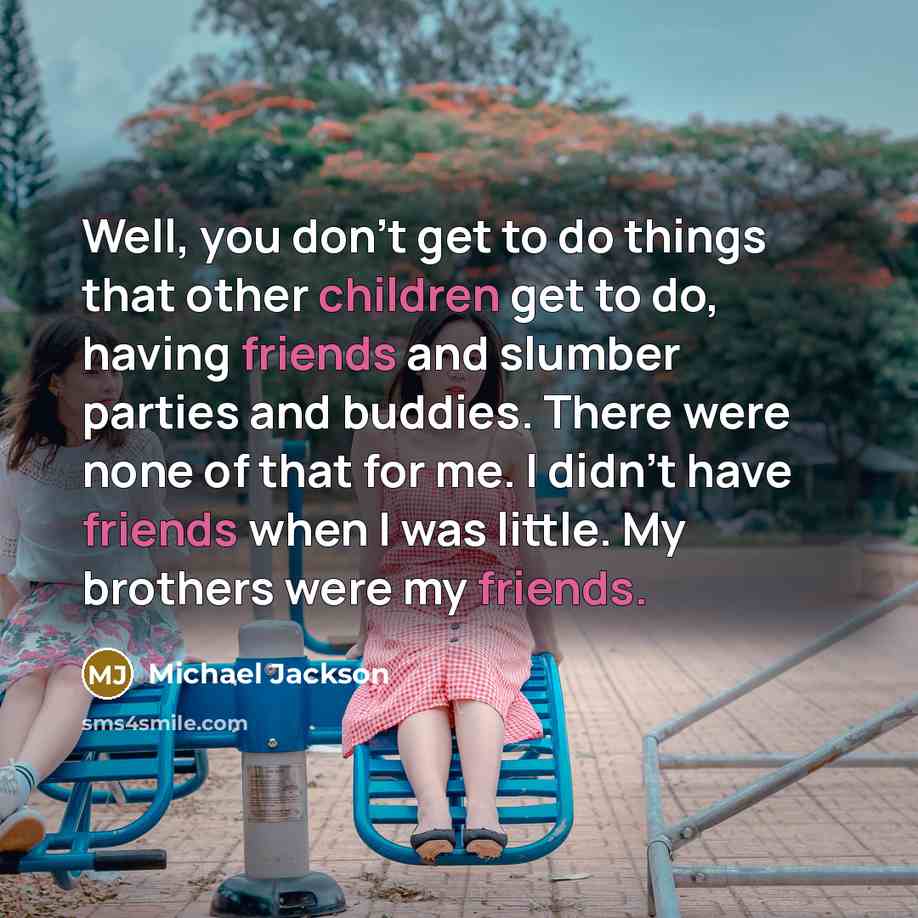 “Well, you don't get to do things that other children get to do, having friends and slumber parties and buddies. There were none of that for me. I didn't have friends when I was little. My brothers were my friends.” quote by Michael Jackson