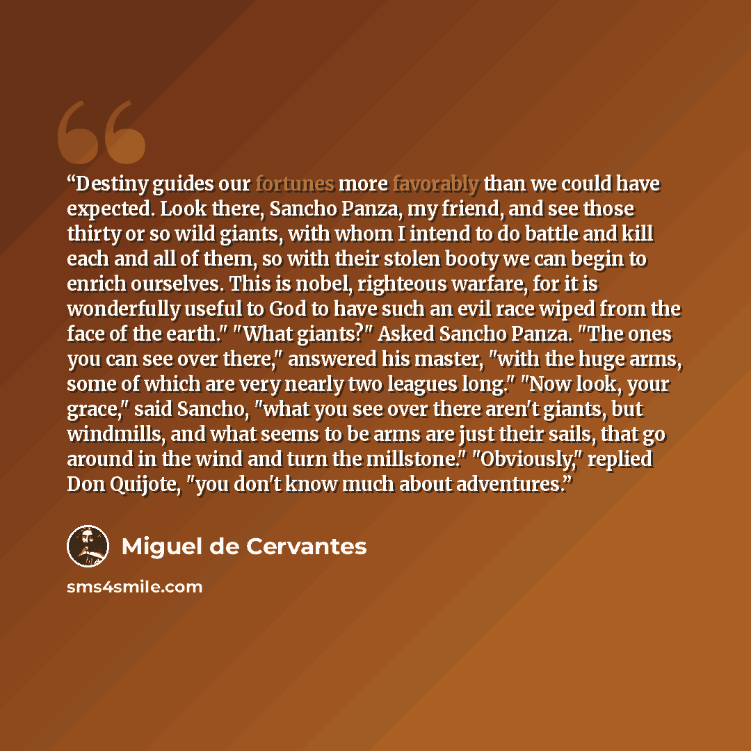 “Destiny guides our fortunes more favorably than we could have expected. Look there, Sancho Panza, my friend, and see those thirty or so wild giants, with whom I intend to do battle and kill each and all of them, so with their stolen booty we can begin to enrich ourselves. This is nobel, righteous…” quote by Miguel de Cervantes