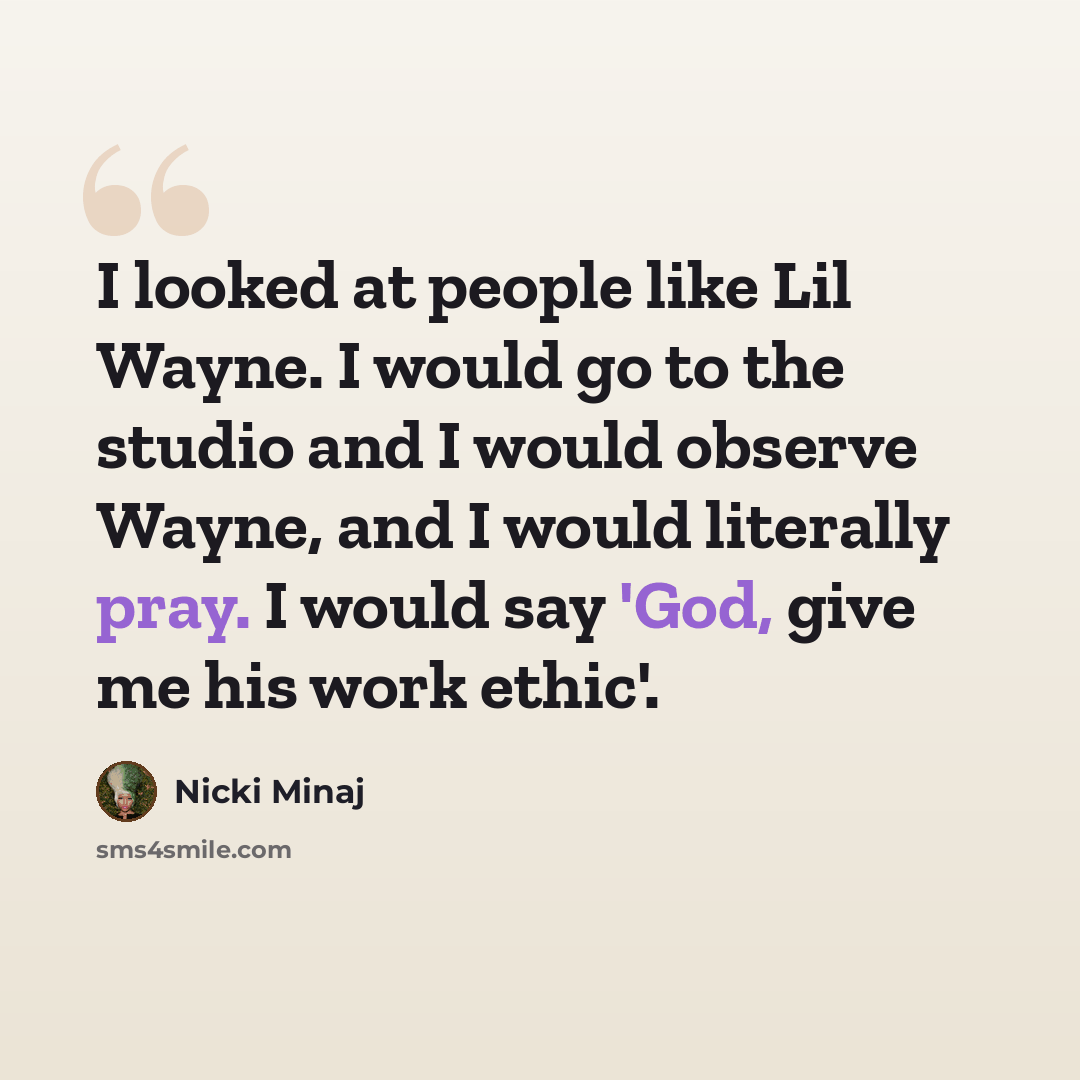 “I looked at people like Lil Wayne. I would go to the studio and I would observe Wayne, and I would literally pray. I would say 'God, give me his work ethic'.” quote by Nicki Minaj