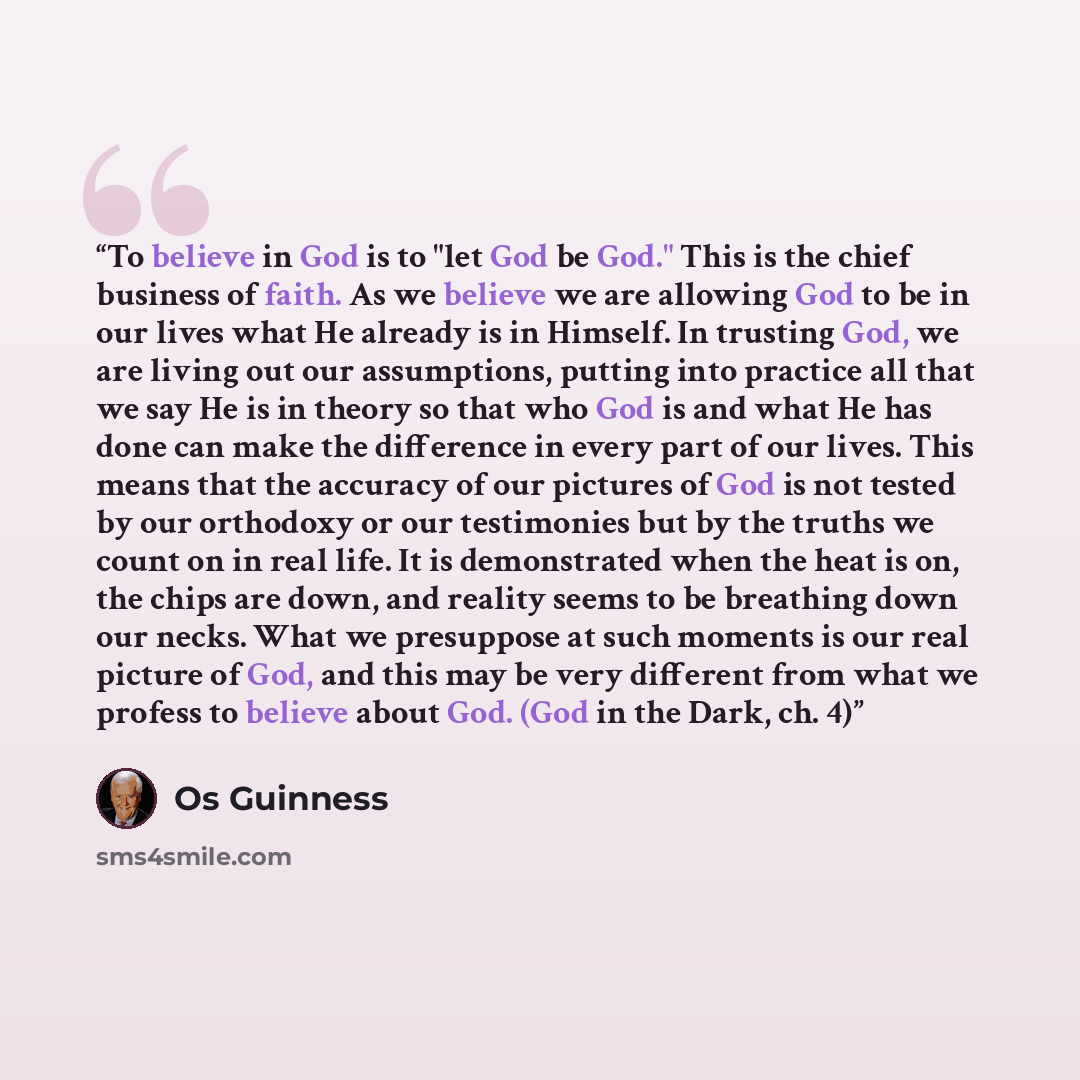 “To believe in God is to "let God be God." This is the chief business of faith. As we believe we are allowing God to be in our lives what He already is in Himself. In trusting God, we are living out our assumptions, putting into practice all that we say He is in theory so that who God is and what…” quote by Os Guinness