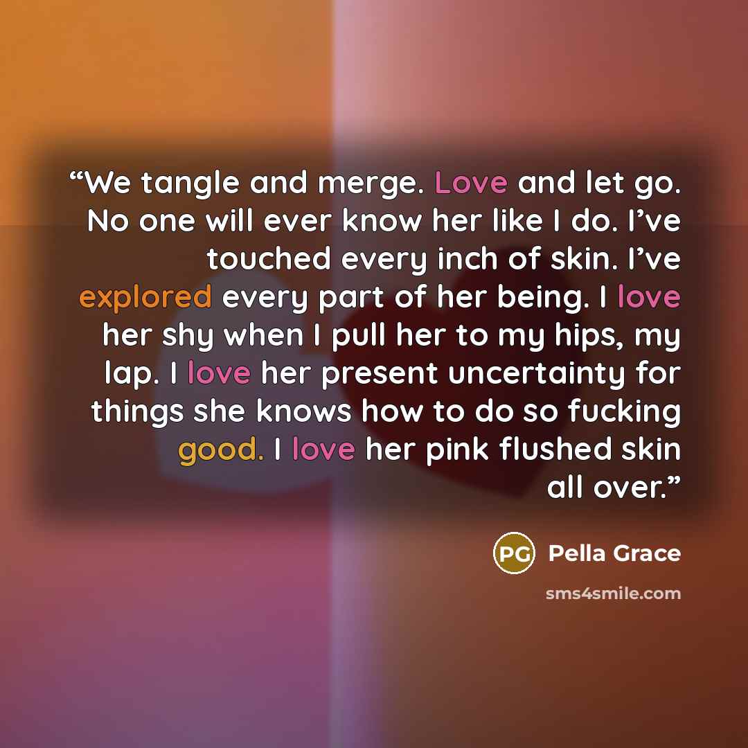 “We tangle and merge. Love and let go. No one will ever know her like I do. I’ve touched every inch of skin. I’ve explored every part of her being. I love her shy when I pull her to my hips, my lap. I love her present uncertainty for things she knows how to do so fucking good. I love her pink…” quote by Pella Grace