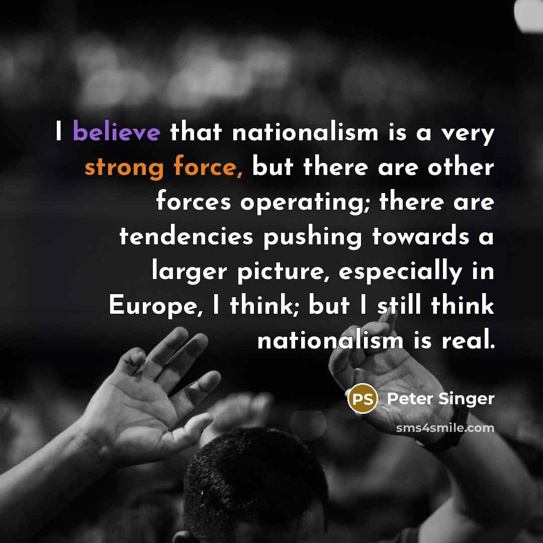 “I believe that nationalism is a very strong force, but there are other forces operating; there are tendencies pushing towards a larger picture, especially in Europe, I think; but I still think nationalism is real.” quote by Peter Singer