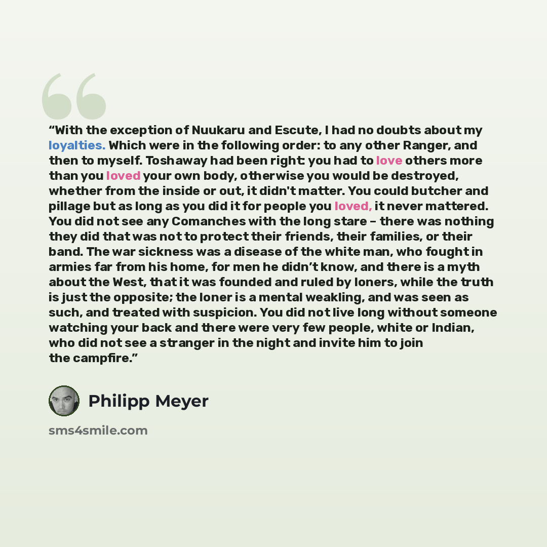 “With the exception of Nuukaru and Escute, I had no doubts about my loyalties. Which were in the following order: to any other Ranger, and then to myself. Toshaway had been right: you had to love others more than you loved your own body, otherwise you would be destroyed, whether from the inside or…” quote by Philipp Meyer