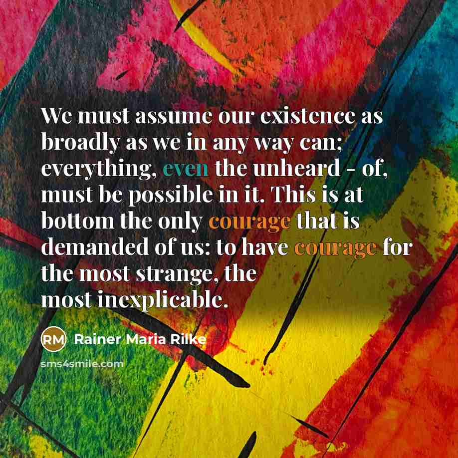 “We must assume our existence as broadly as we in any way can; everything, even the unheard - of, must be possible in it. This is at bottom the only courage that is demanded of us: to have courage for the most strange, the most inexplicable.” quote by Rainer Maria Rilke