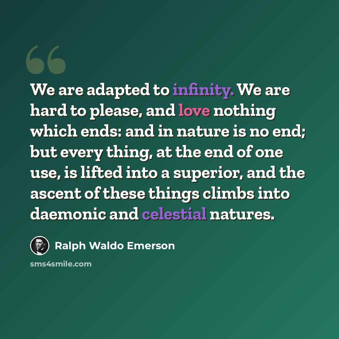 “We are adapted to infinity. We are hard to please, and love nothing which ends: and in nature is no end; but every thing, at the end of one use, is lifted into a superior, and the ascent of these things climbs into daemonic and celestial natures.” quote by Ralph Waldo Emerson