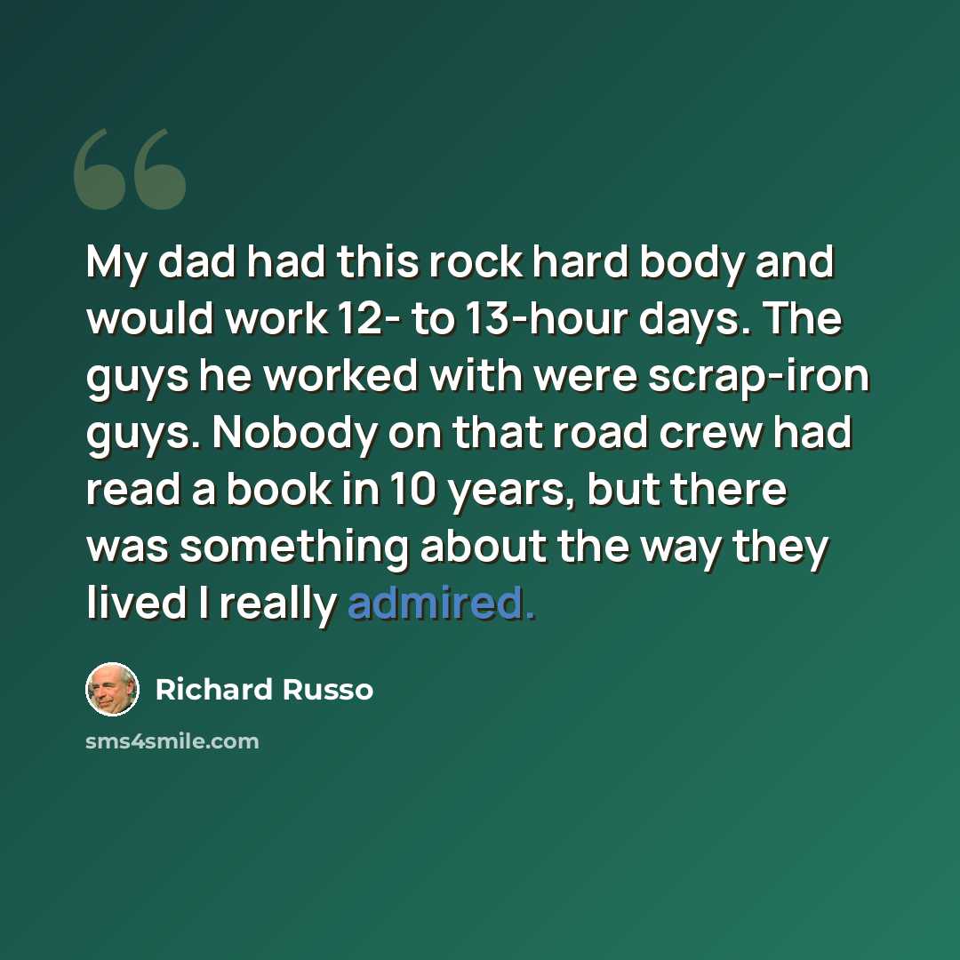 “My dad had this rock hard body and would work 12- to 13-hour days. The guys he worked with were scrap-iron guys. Nobody on that road crew had read a book in 10 years, but there was something about the way they lived I really admired.” quote by Richard Russo