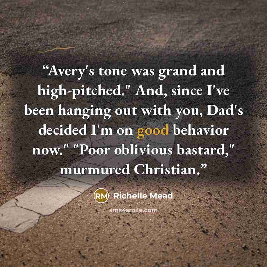 “Avery's tone was grand and high-pitched." And, since I've been hanging out with you, Dad's decided I'm on good behavior now." "Poor oblivious bastard," murmured Christian.” quote by Richelle Mead