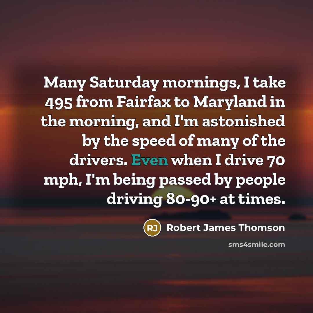 “Many Saturday mornings, I take 495 from Fairfax to Maryland in the morning, and I'm astonished by the speed of many of the drivers. Even when I drive 70 mph, I'm being passed by people driving 80-90+ at times.” quote by Robert James Thomson