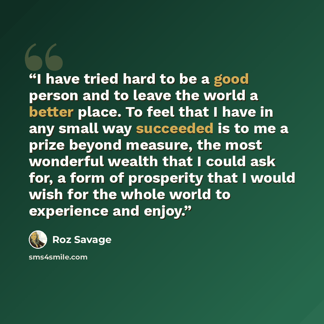 “I have tried hard to be a good person and to leave the world a better place. To feel that I have in any small way succeeded is to me a prize beyond measure, the most wonderful wealth that I could ask for, a form of prosperity that I would wish for the whole world to experience and enjoy.” quote by Roz Savage
