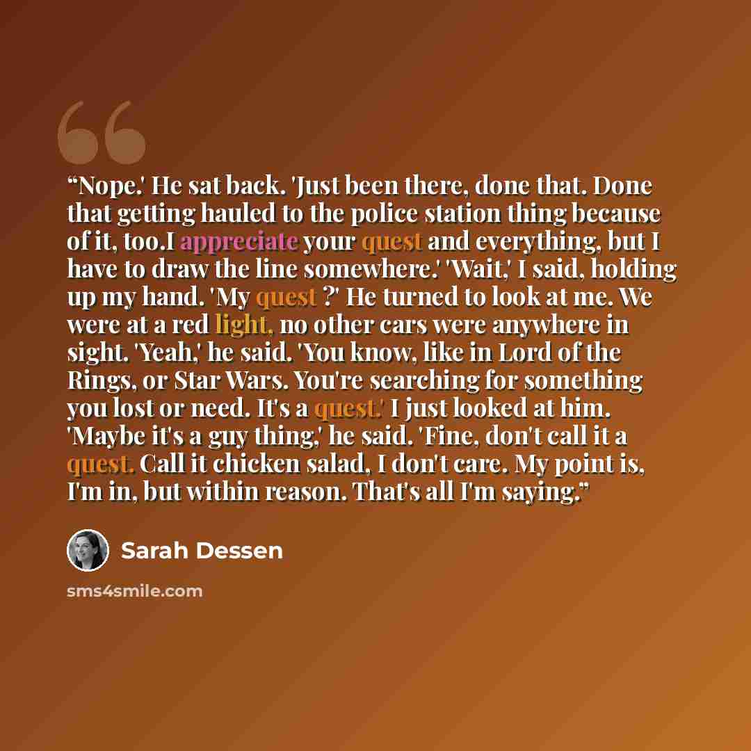 “Nope.' He sat back. 'Just been there, done that. Done that getting hauled to the police station thing because of it, too.I appreciate your quest and everything, but I have to draw the line somewhere.' 'Wait,' I said, holding up my hand. 'My quest ?' He turned to look at me. We were at a red light…” quote by Sarah Dessen