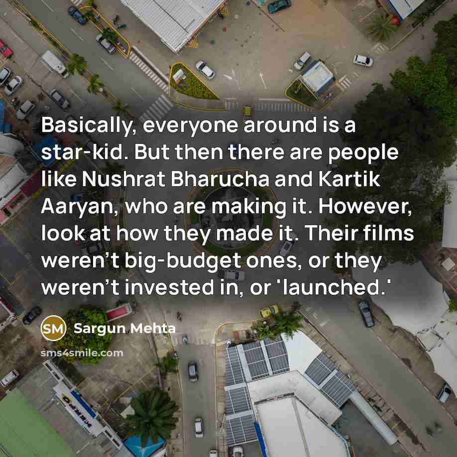 “Basically, everyone around is a star-kid. But then there are people like Nushrat Bharucha and Kartik Aaryan, who are making it. However, look at how they made it. Their films weren't big-budget ones, or they weren't invested in, or 'launched.'” quote by Sargun Mehta