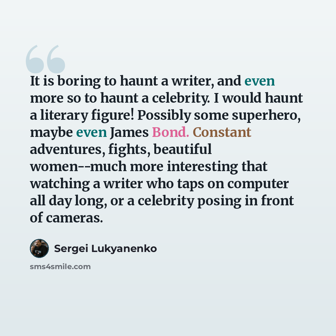 “It is boring to haunt a writer, and even more so to haunt a celebrity. I would haunt a literary figure! Possibly some superhero, maybe even James Bond. Constant adventures, fights, beautiful women--much more interesting that watching a writer who taps on computer all day long, or a celebrity…” quote by Sergei Lukyanenko