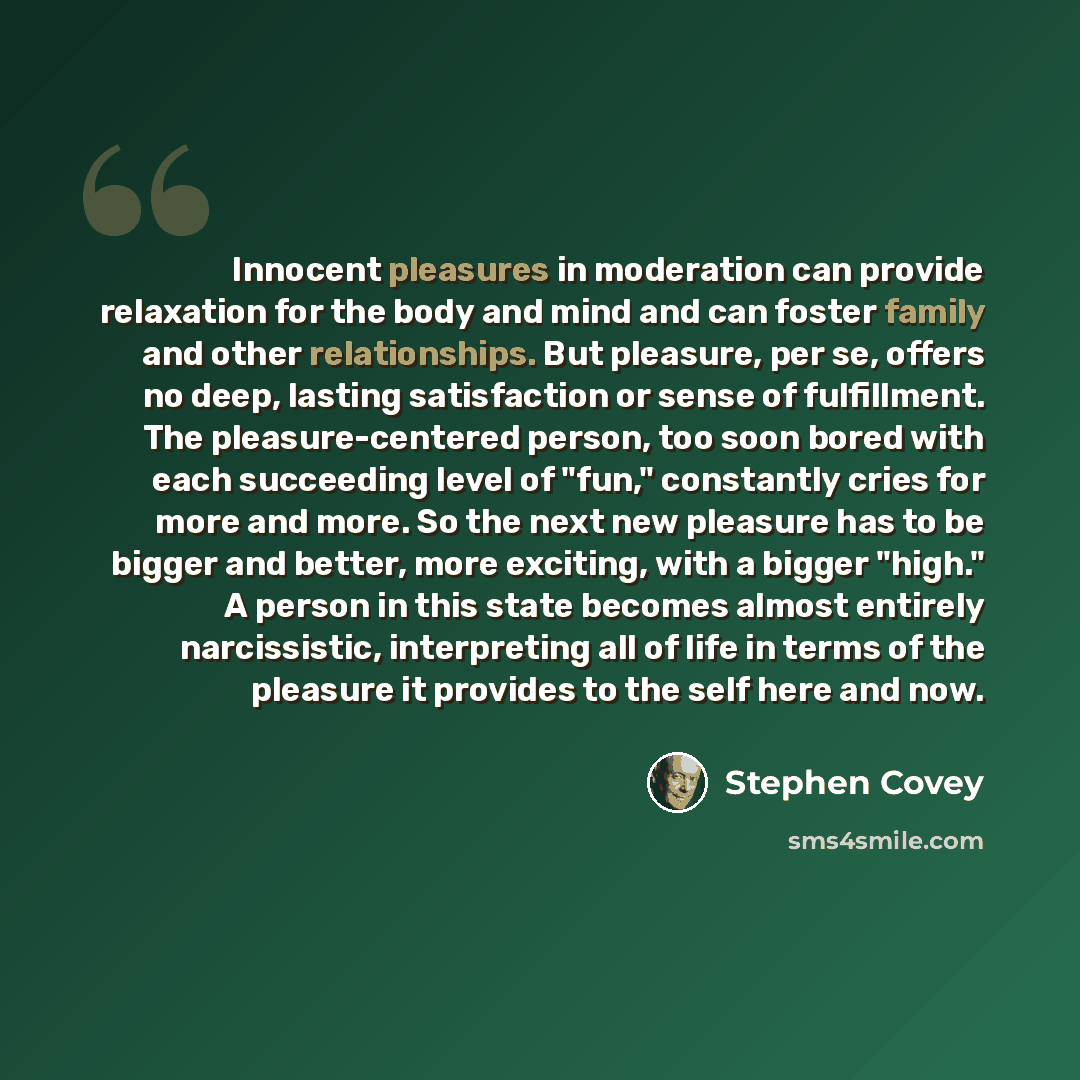 “Innocent pleasures in moderation can provide relaxation for the body and mind and can foster family and other relationships. But pleasure, per se, offers no deep, lasting satisfaction or sense of fulfillment. The pleasure-centered person, too soon bored with each succeeding level of "fun,"…” quote by Stephen Covey