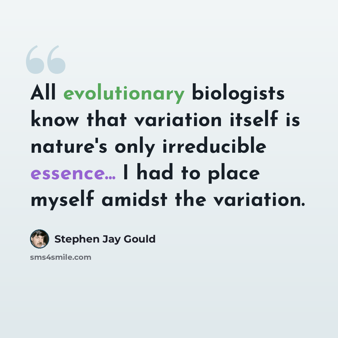 “All evolutionary biologists know that variation itself is nature's only irreducible essence... I had to place myself amidst the variation.” quote by Stephen Jay Gould